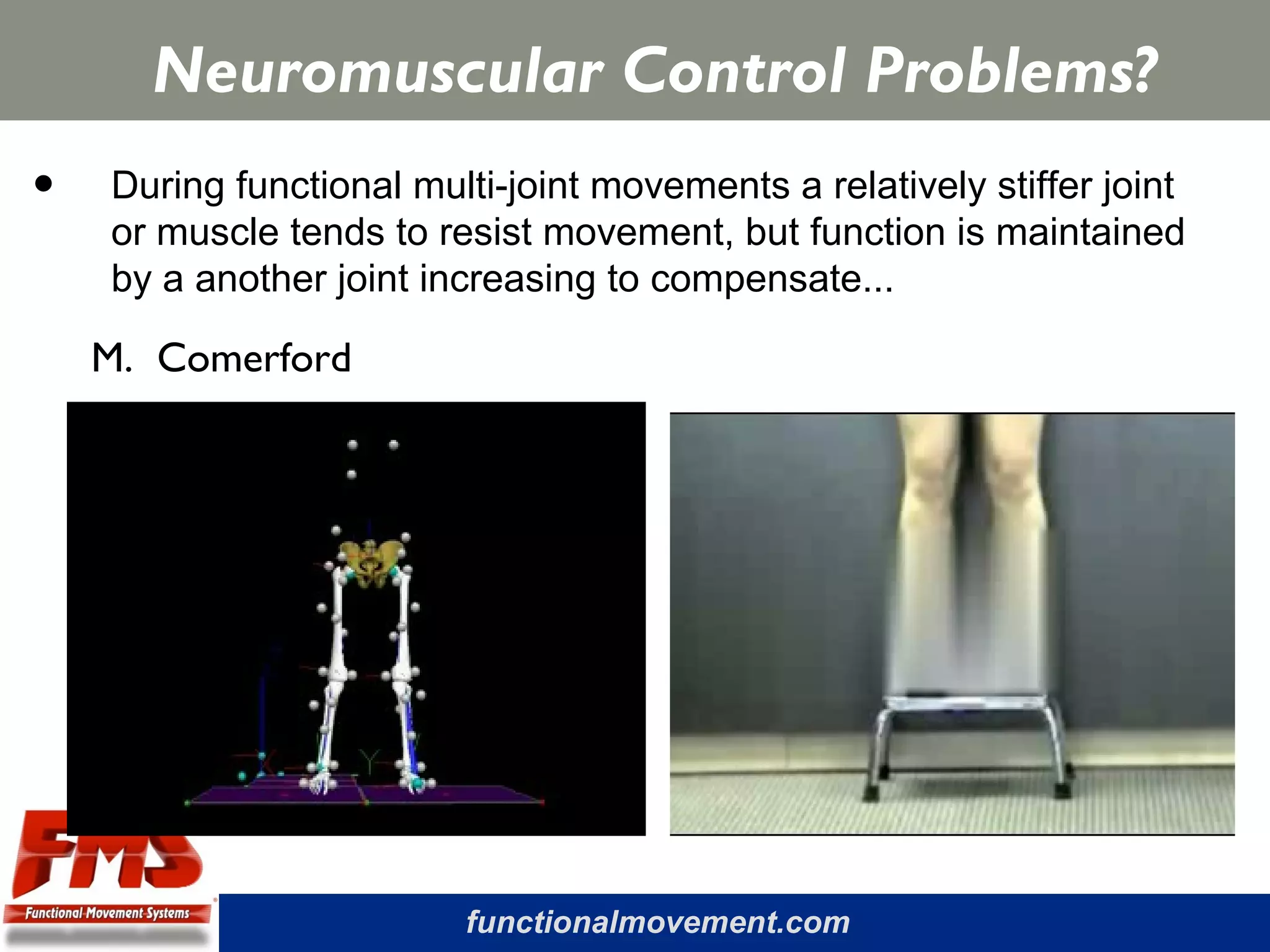 functionalmovement.com
Neuromuscular Control Problems?
• During functional multi-joint movements a relatively stiffer joint
or muscle tends to resist movement, but function is maintained
by a another joint increasing to compensate...
M. Comerford
 