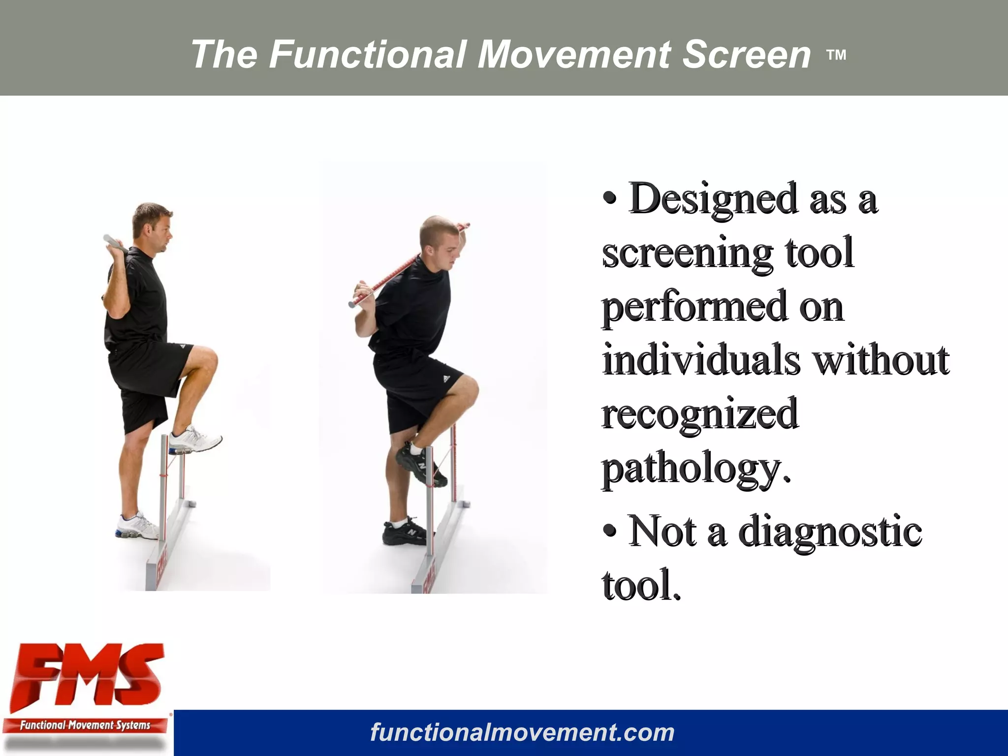 functionalmovement.com
The Functional Movement Screen ™
•• Designed as aDesigned as a
screening toolscreening tool
performed onperformed on
individuals withoutindividuals without
recognizedrecognized
pathology.pathology.
•• Not a diagnosticNot a diagnostic
tool.tool.
 