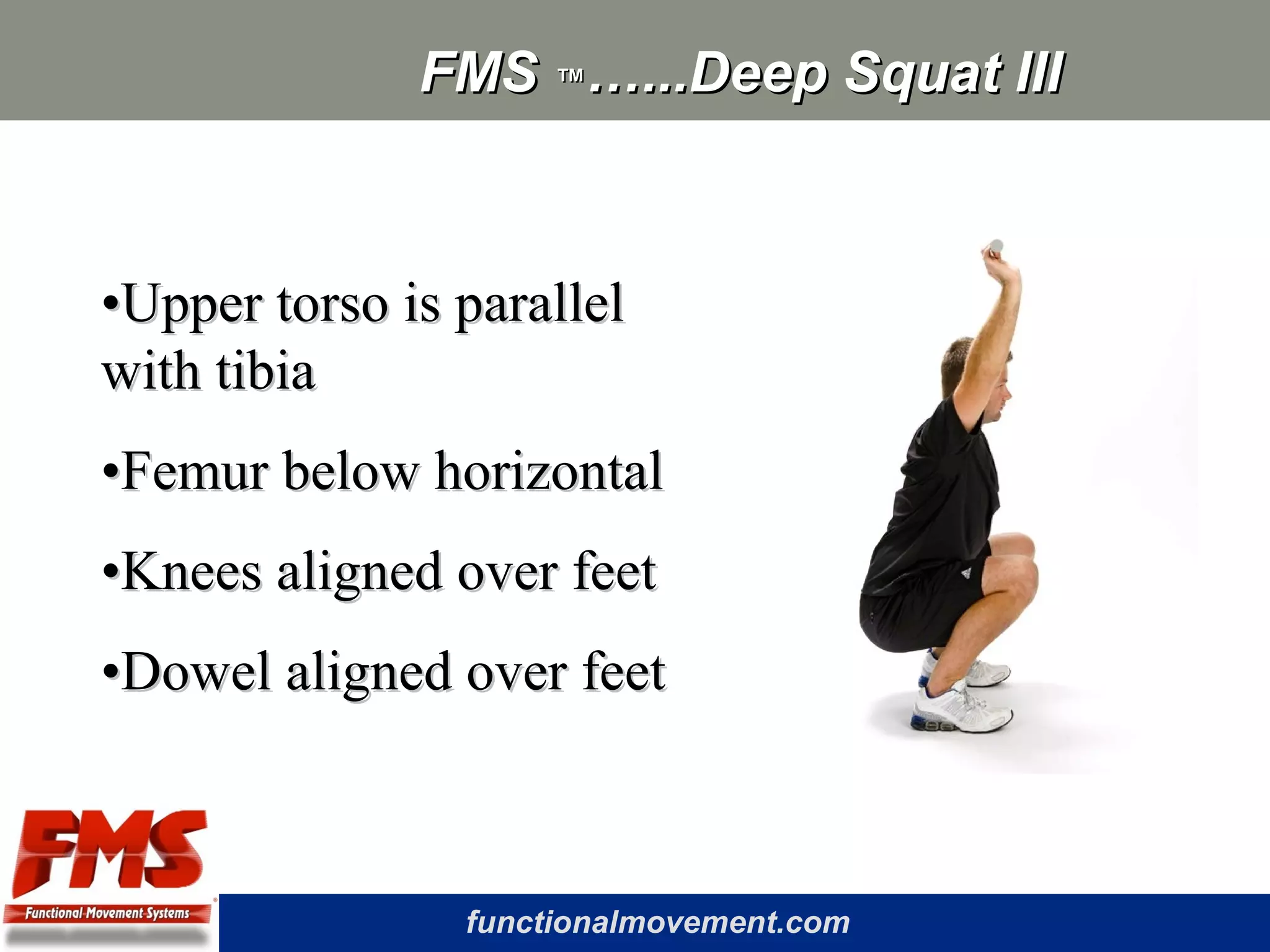 functionalmovement.com
FMSFMS ™™…...Deep Squat III…...Deep Squat III
••Upper torso is parallelUpper torso is parallel
with tibiawith tibia
••Femur below horizontalFemur below horizontal
••Knees aligned over feetKnees aligned over feet
••Dowel aligned over feetDowel aligned over feet
 