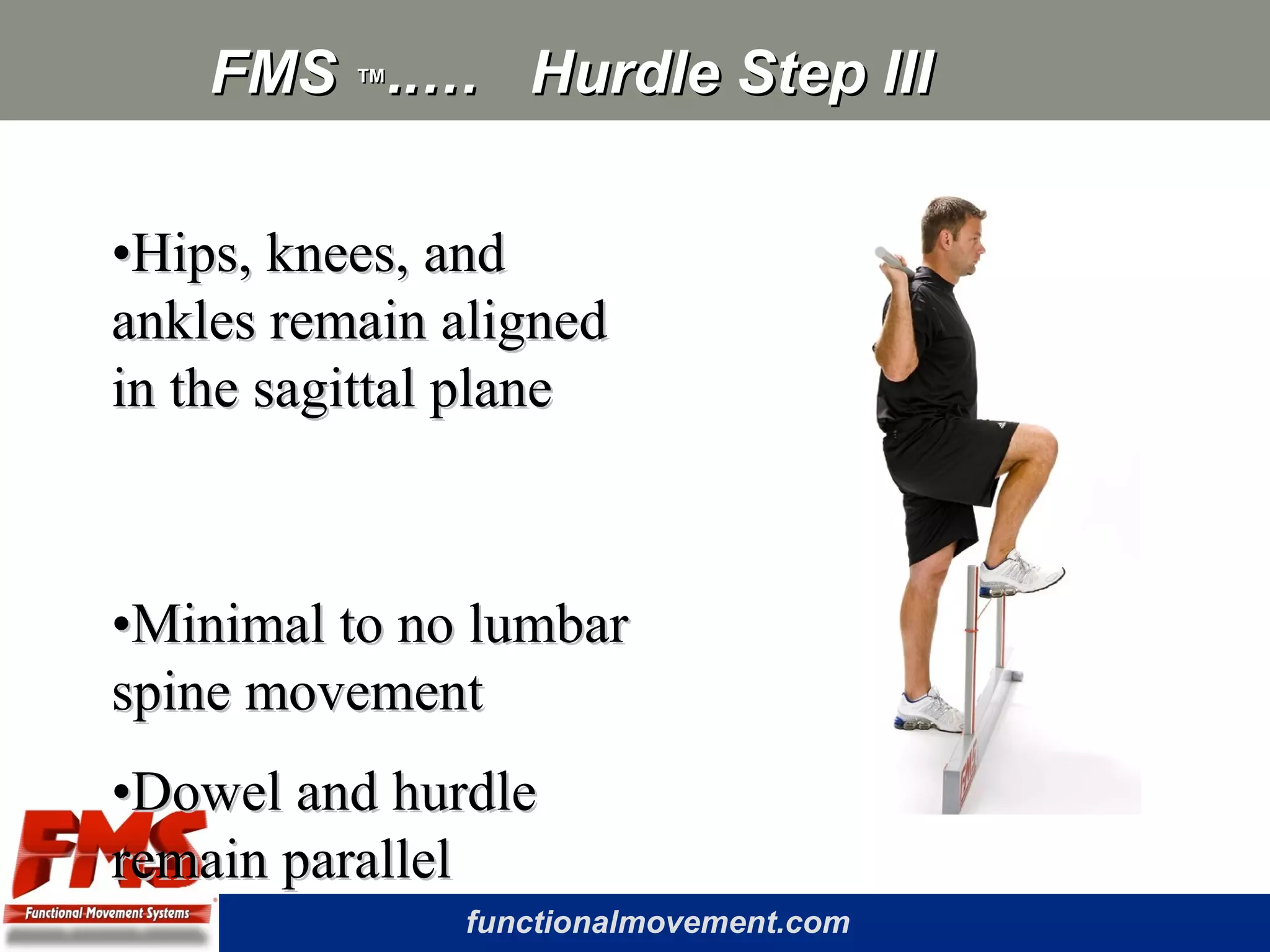 functionalmovement.com
FMSFMS ™™..… Hurdle Step III..… Hurdle Step III
••Hips, knees, andHips, knees, and
ankles remain alignedankles remain aligned
in the sagittal planein the sagittal plane
••Minimal to no lumbarMinimal to no lumbar
spine movementspine movement
••Dowel and hurdleDowel and hurdle
remain parallelremain parallel
 