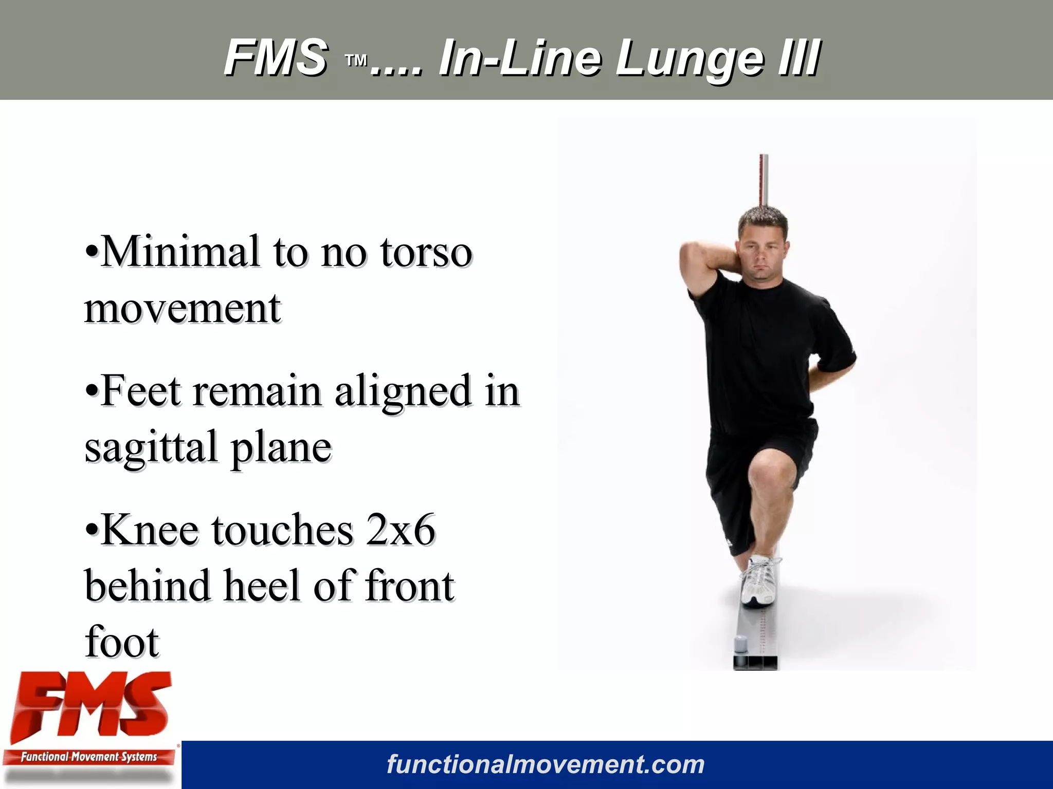 functionalmovement.com
FMSFMS ™™.... In-Line Lunge III.... In-Line Lunge III
••Minimal to no torsoMinimal to no torso
movementmovement
••Feet remain aligned inFeet remain aligned in
sagittal planesagittal plane
••Knee touches 2x6Knee touches 2x6
behind heel of frontbehind heel of front
footfoot
 