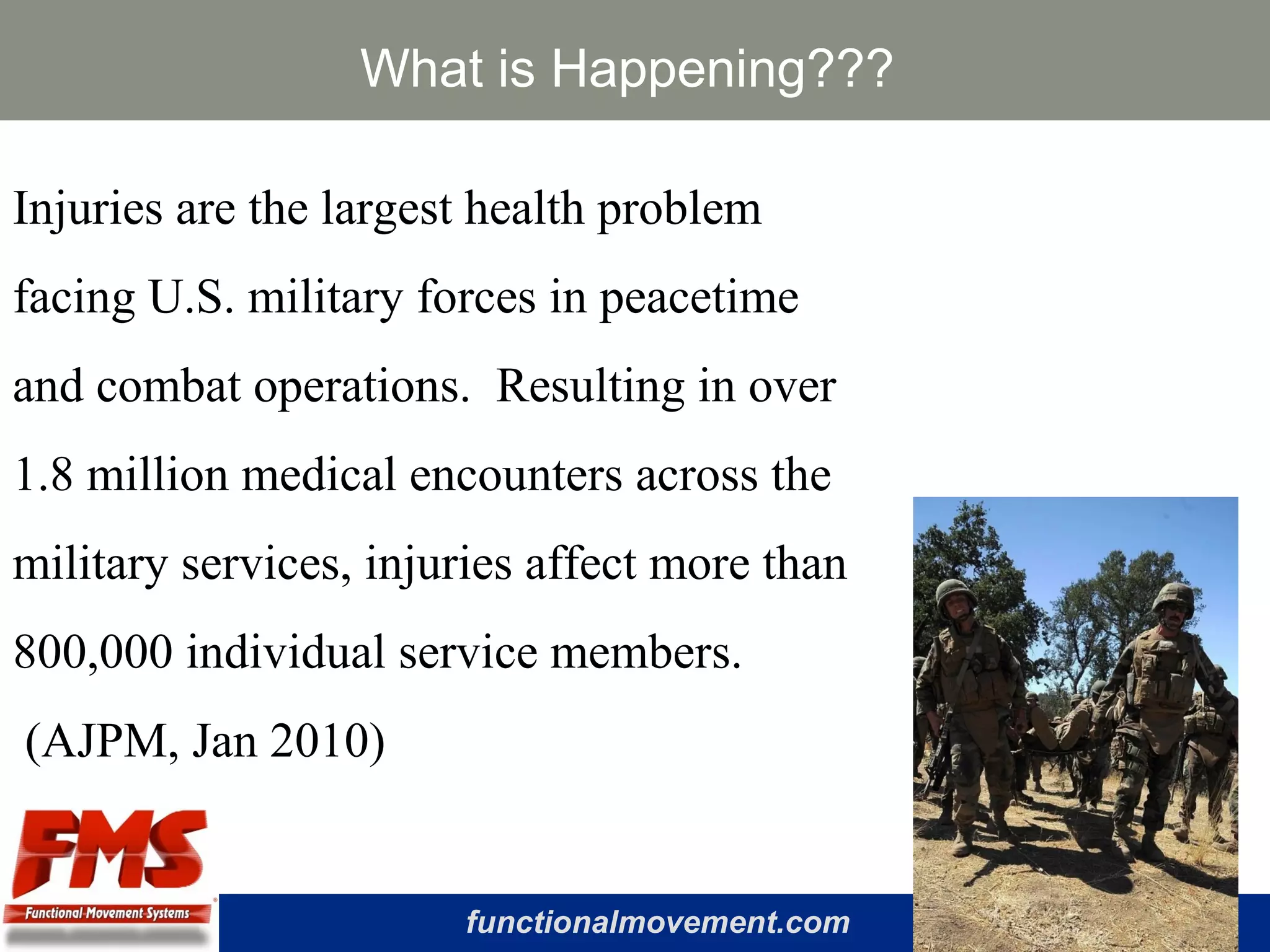 functionalmovement.com
What is Happening???
Injuries are the largest health problem
facing U.S. military forces in peacetime
and combat operations. Resulting in over
1.8 million medical encounters across the
military services, injuries affect more than
800,000 individual service members.
(AJPM, Jan 2010)
 