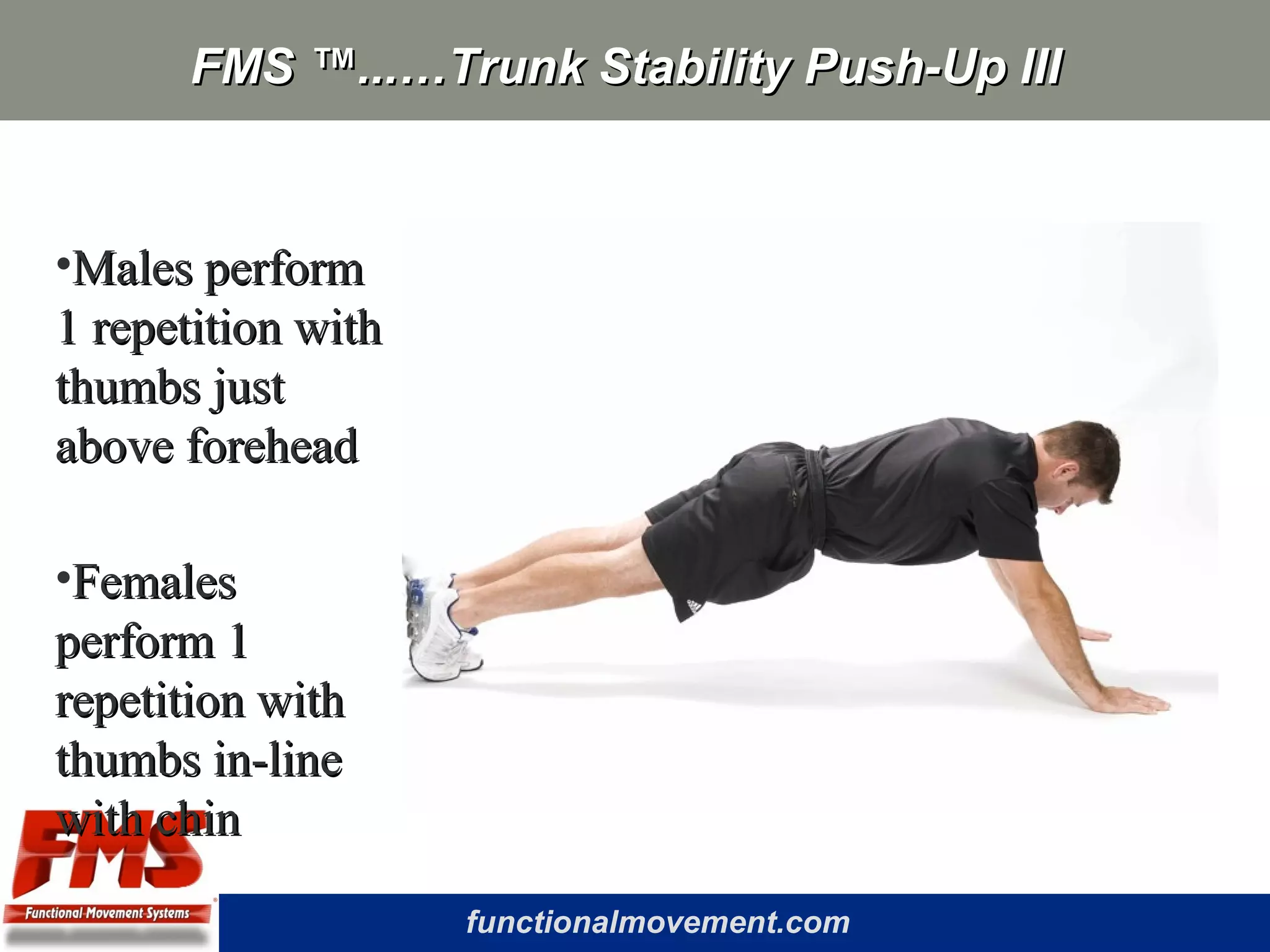 functionalmovement.com
FMS ™...…Trunk Stability Push-Up IIIFMS ™...…Trunk Stability Push-Up III
•Males performMales perform
1 repetition with1 repetition with
thumbs justthumbs just
above foreheadabove forehead
•FemalesFemales
perform 1perform 1
repetition withrepetition with
thumbs in-linethumbs in-line
with chinwith chin
 