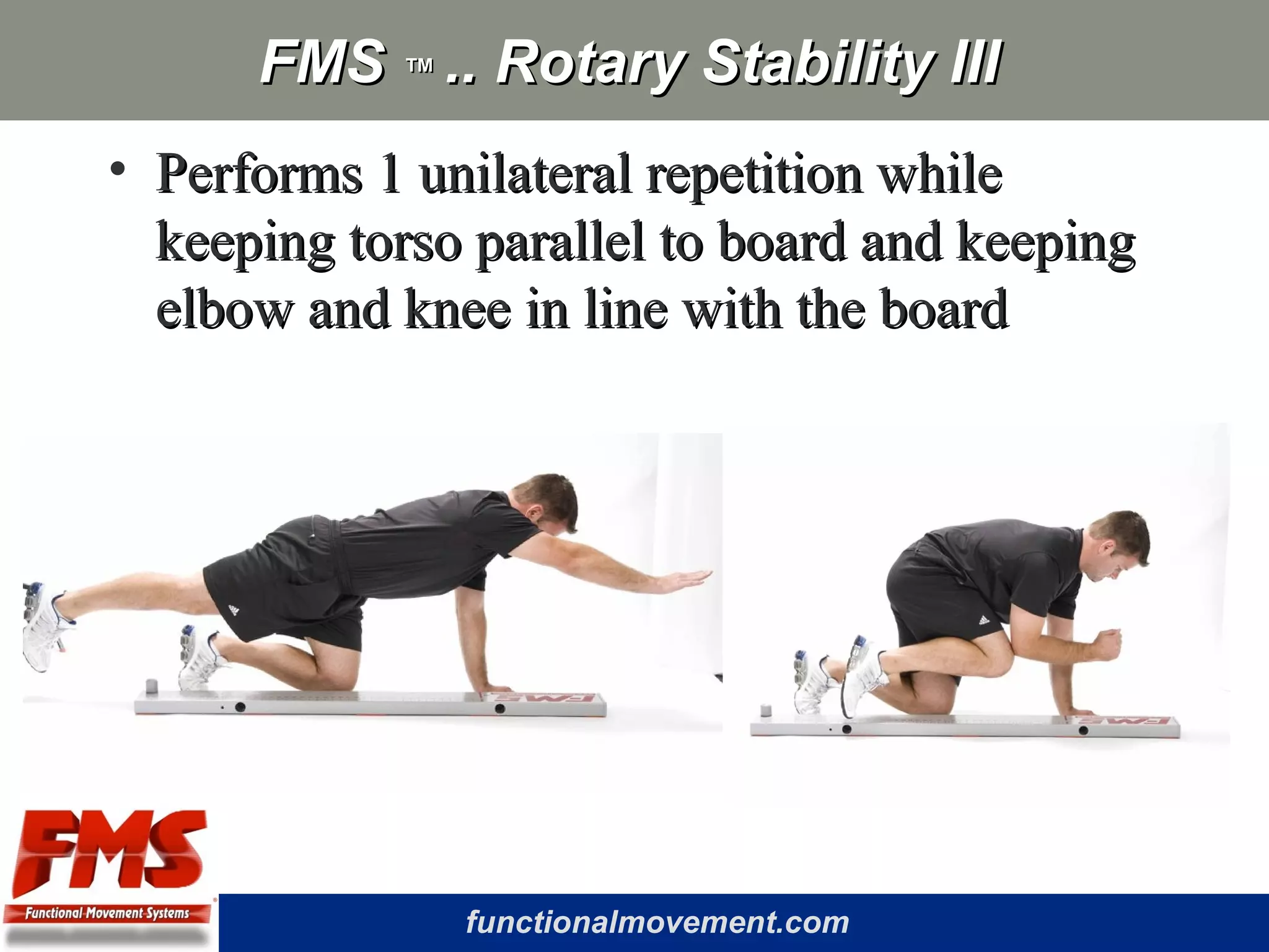 functionalmovement.com
FMSFMS ™™ .. Rotary Stability III.. Rotary Stability III
• Performs 1 unilateral repetition whilePerforms 1 unilateral repetition while
keeping torso parallel to board and keepingkeeping torso parallel to board and keeping
elbow and knee in line with the boardelbow and knee in line with the board
 