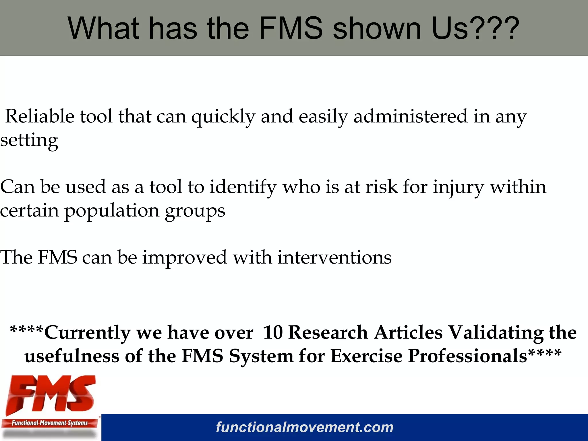 functionalmovement.com
What has the FMS shown Us???
Reliable tool that can quickly and easily administered in any
setting
Can be used as a tool to identify who is at risk for injury within
certain population groups
The FMS can be improved with interventions
****Currently we have over 10 Research Articles Validating the
usefulness of the FMS System for Exercise Professionals****
 