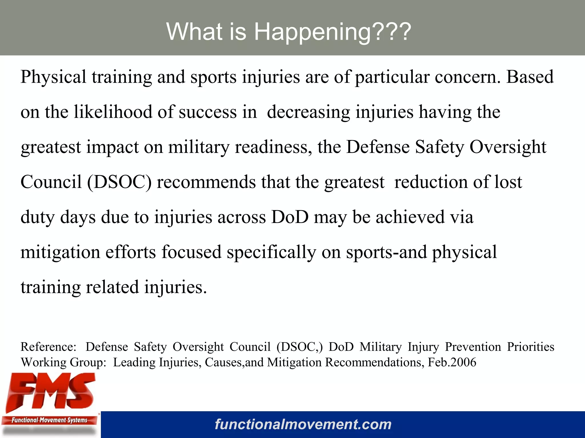 functionalmovement.com
What is Happening???
Physical training and sports injuries are of particular concern. Based
on the likelihood of success in decreasing injuries having the
greatest impact on military readiness, the Defense Safety Oversight
Council (DSOC) recommends that the greatest reduction of lost
duty days due to injuries across DoD may be achieved via
mitigation efforts focused specifically on sports-and physical
training related injuries.
Reference: Defense Safety Oversight Council (DSOC,) DoD Military Injury Prevention Priorities
Working Group: Leading Injuries, Causes,and Mitigation Recommendations, Feb.2006
 