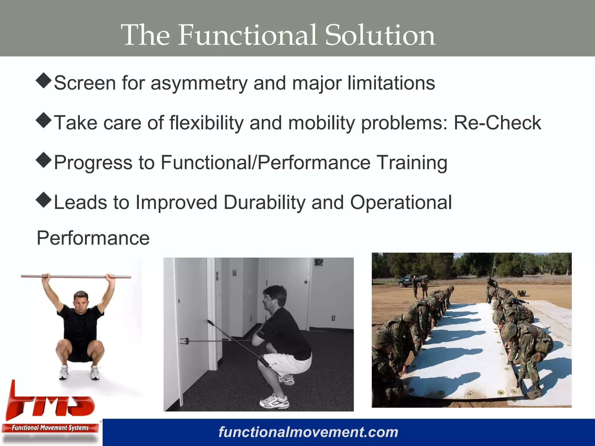 functionalmovement.com
The Functional Solution
Screen for asymmetry and major limitations
Take care of flexibility and mobility problems: Re-Check
Progress to Functional/Performance Training
Leads to Improved Durability and Operational
Performance
 