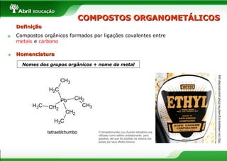 COMPOSTOS ORGANOMETÁLICOS Nomes dos grupos orgânicos  +  nome do metal O tetraetilchumbo (ou chumbo tetraetila) era utilizado como aditivo antidetonante  para gasolina, até que foi proibido na maioria dos países por seus efeitos tóxicos. Definição Compostos orgânicos formados por ligações covalentes entre  metais  e  carbono tetraetilchumbo http://en.wikipedia.org/wiki/File:EthylCorporationSign.jpg Nomenclatura 