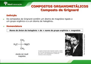 COMPOSTOS ORGANOMETÁLICOS Nome do ânion do halogênio + de + nome do grupo orgânico + magnésio O químico francês Victor Grignard recebeu o Nobel de 1912 pela descoberta dos compostos que levam seu nome, e que possibilitaram a síntese de inúmeros novos compostos. Definição Os compostos de Grignard contêm um átomo de magnésio ligado a um grupo orgânico e a um átomo de halogênio . http://pt.wikipedia.org/wiki/Victor_Grignard cloreto de t-butil magnésio Composto de Grignard Nomenclatura 