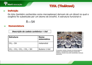 TIOL (Tioálcool) Descrição da cadeia carbônica + tiol O butanotiol, também chamado de butilmercaptana é utilizado no envasamento de gás de cozinha para evidenciar, através de seu odor característico, eventuais vazamentos. André Penner/ Editora Abril Nomenclatura Estrutura Nome sistemático CH 3  – SH  metanotiol CH 3  – CH 2 – CH 2  – CH 2  – SH Butano-1-tiol Definição Os tióis (também conhecidos como mercaptanas) derivam de um álcool no qual o oxigênio foi substituído por um átomo de enxofre. A estrutura funcional é: 