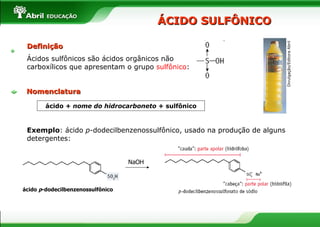 Definição Ácidos sulfônicos são ácidos orgânicos não carboxílicos que apresentam o grupo  sulfônico : ÁCIDO SULFÔNICO ácido +  nome do hidrocarboneto  + sulfônico Exemplo : ácido  p -dodecilbenzenossulfônico, usado na produção de alguns detergentes: NaOH ácido  p -dodecilbenzenossulfônico Divulgação/Editora Abril Nomenclatura 