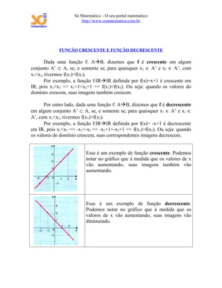 Só Matemática – O seu portal matemático
                       http://www.somatematica.com.br




             FUNÇÃO CRESCENTE E FUNÇÃO DECRESCENTE

       Dada uma função f: AB, dizemos que f é crescente em algum
conjunto A’ ⊂ A, se, e somente se, para quaisquer x 1 ∈ A’ e x2 ∈ A’, com
x1<x2, tivermos f(x1)<f(x2).
       Por exemplo, a função f:IRIR definida por f(x)=x+1 é crescente em
IR, pois x1<x2 => x1+1<x2+1 => f(x1)<f(x2). Ou seja: quando os valores do
domínio crescem, suas imagens também crescem.

      Por outro lado, dada uma função f: AB, dizemos que f é decrescente
em algum conjunto A’ ⊂ A, se, e somente se, para quaisquer x1 ∈ A’ e x2 ∈
A’, com x1<x2, tivermos f(x1)>f(x2).
      Por exemplo, a função f:IRIR definida por f(x)= -x+1 é decrescente
em IR, pois x1<x2 => -x1>-x2 => -x1+1>-x2+1 => f(x1)>f(x2). Ou seja: quando
os valores do domínio crescem, suas correspondentes imagens decrescem.


                          Esse é um exemplo de função crescente. Podemos
                          notar no gráfico que à medida que os valores de x
                          vão aumentando, suas imagens também vão
                          aumentando.




                          Esse é um exemplo de função decrescente.
                          Podemos notar no gráfico que à medida que os
                          valores de x vão aumentando, suas imagens vão
                          diminuindo.
 