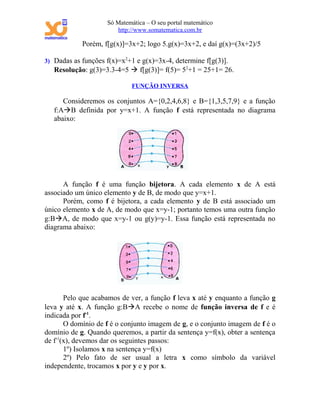 Só Matemática – O seu portal matemático
                       http://www.somatematica.com.br

            Porém, f[g(x)]=3x+2; logo 5.g(x)=3x+2, e daí g(x)=(3x+2)/5

3) Dadas as funções f(x)=x2+1 e g(x)=3x-4, determine f[g(3)].
   Resolução: g(3)=3.3-4=5  f[g(3)]= f(5)= 52+1 = 25+1= 26.

                             FUNÇÃO INVERSA

      Consideremos os conjuntos A={0,2,4,6,8} e B={1,3,5,7,9} e a função
   f:AB definida por y=x+1. A função f está representada no diagrama
   abaixo:




      A função f é uma função bijetora. A cada elemento x de A está
associado um único elemento y de B, de modo que y=x+1.
      Porém, como f é bijetora, a cada elemento y de B está associado um
único elemento x de A, de modo que x=y-1; portanto temos uma outra função
g:BA, de modo que x=y-1 ou g(y)=y-1. Essa função está representada no
diagrama abaixo:




       Pelo que acabamos de ver, a função f leva x até y enquanto a função g
leva y até x. A função g:BA recebe o nome de função inversa de f e é
indicada por f-1.
       O domínio de f é o conjunto imagem de g, e o conjunto imagem de f é o
domínio de g. Quando queremos, a partir da sentença y=f(x), obter a sentença
de f-1(x), devemos dar os seguintes passos:
       1º) Isolamos x na sentença y=f(x)
       2º) Pelo fato de ser usual a letra x como símbolo da variável
independente, trocamos x por y e y por x.
 