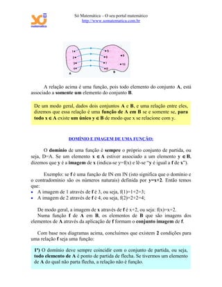 Só Matemática – O seu portal matemático
                        http://www.somatematica.com.br




      A relação acima é uma função, pois todo elemento do conjunto A, está
associado a somente um elemento do conjunto B.

 De um modo geral, dados dois conjuntos A e B, e uma relação entre eles,
 dizemos que essa relação é uma função de A em B se e somente se, para
 todo x ∈A existe um único y ∈B de modo que x se relacione com y.



                  DOMÍNIO E IMAGEM DE UMA FUNÇÃO:

      O domínio de uma função é sempre o próprio conjunto de partida, ou
seja, D=A. Se um elemento x ∈A estiver associado a um elemento y ∈B,
dizemos que y é a imagem de x (indica-se y=f(x) e lê-se “y é igual a f de x”).

      Exemplo: se f é uma função de IN em IN (isto significa que o domínio e
o contradomínio são os números naturais) definida por y=x+2. Então temos
que:
• A imagem de 1 através de f é 3, ou seja, f(1)=1+2=3;
• A imagem de 2 através de f é 4, ou seja, f(2)=2+2=4;

   De modo geral, a imagem de x através de f é x+2, ou seja: f(x)=x+2.
   Numa função f de A em B, os elementos de B que são imagens dos
elementos de A através da aplicação de f formam o conjunto imagem de f.

  Com base nos diagramas acima, concluímos que existem 2 condições para
uma relação f seja uma função:

 1ª) O domínio deve sempre coincidir com o conjunto de partida, ou seja,
 todo elemento de A é ponto de partida de flecha. Se tivermos um elemento
 de A do qual não parta flecha, a relação não é função.
 