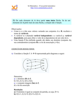 Só Matemática – O seu portal matemático
                       http://www.somatematica.com.br




 2ª) De cada elemento de A deve partir uma única flecha. Se de um
 elemento de A partir mais de uma flecha, a relação não é função.


Observações:
• Como x e y têm seus valores variando nos conjuntos A e B, recebem o
  nome de variáveis.
• A variável x é chamada variável independente e a variável y, variável
  dependente, pois para obter o valor de y dependemos de um valor de x.
• Uma função f fica definida quando são dados seu domínio (conjunto A),
  seu contradomínio (conjunto B) e a lei de associação y=f(x).


EXERCÍCIOS RESOLVIDOS:

1) Considere a função f: A  B representada pelo diagrama a seguir:




   Determine:
   a) o domínio (D) de f;
   b) f(1), f(-3), f(3) e f(2);
   c) o conjunto imagem (Im) de f;
   d) a lei de associção

   Resolução:
   a) O domínio é igual ao conjunto de partida, ou seja, D=A.
   b) f(1)=1, f(-3)=9, f(3)=9 e f(2)=4.
 