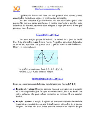 Só Matemática – O seu portal matemático
                        http://www.somatematica.com.br


      O gráfico da função será uma reta que passará pelos quatro pontos
encontrados. Basta traçar a reta, e o gráfico estará construído.
      Obs: para desenhar o gráfico de uma reta são necessários apenas dois
pontos. No exemplo acima escolhemos 4 pontos, mas bastaria escolher dois
elementos do domínio, encontrar suas imagens, e logo após traçar a reta que
passa por esses 2 pontos.


                         RAÍZES DE UMA FUNÇÃO

      Dada uma função y=f(x), os valores, os valores de x para os quais
f(x)=0 são chamados raízes de uma função. No gráfico cartesiano da função,
as raízes são abscissas dos pontos onde o gráfico corta o eixo horizontal.
Observe o gráfico abaixo:




      No gráfico acima temos: f(x1)=0, f(x2)=0 e f(x3)=0.
      Portanto x1, x2 e x3 são raízes da função.


                     PROPRIEDADES DE UMA FUNÇÃO

Essas são algumas propriedades que caracterizam uma função f:AB:

a) Função sobrejetora: Dizemos que uma função é sobrejetora se, e somente
   se, o seu conjunto imagem for igual ao contradomínio, isto é, se Im=B. Em
   outras palavras, não pode sobrar elementos no conjunto B sem receber
   flechas.

b) Função Injetora: A função é injetora se elementos distintos do domínio
   tiverem imagens distintas, ou seja, dois elementos não podem ter a mesma
   imagem. Portanto não pode haver nenhum elemento no conjunto B que
 