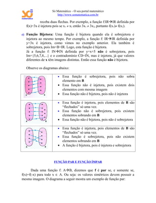 Só Matemática – O seu portal matemático
                       http://www.somatematica.com.br

            receba duas flechas. Por exemplo, a função f:IRIR definida por
   f(x)=3x é injetora pois se x1 ≠ x2 então 3x1 ≠ 3x2, portanto f(x1)≠ f(x2).

c) Função Bijetora: Uma função é bijetora quando ela é sobrejetora e
   injetora ao mesmo tempo. Por exemplo, a função f: IRIR definida por
   y=3x é injetora, como vimos no exemplo anterior. Ela também é
   sobrejetora, pois Im=B=IR. Logo, esta função é bijetora.
   Já a função f: ININ definida por y=x+5 não é sobrejetora, pois
   Im={5,6,7,8,...} e o contradomínio CD=IN, mas é injetora, já que valores
   diferentes de x têm imagens distintas. Então essa função não é bijetora.

   Observe os diagramas abaixo:

                        • Essa função é sobrejetora, pois não sobra
                          elemento em B
                        • Essa função não é injetora, pois existem dois
                          elementos com mesma imagem
                        • Essa função não é bijetora, pois não é injetora

                        • Essa função é injetora, pois elementos de B são
                          “flechados” só uma vez.
                        • Essa função não é sobrejetora, pois existem
                          elementos sobrando em B
                        • Essa função não é bijetora, pois não é sobrejetora

                        • Essa função é injetora, pois elementos de B são
                          “flechados” só uma vez.
                        • Essa função é sobrejetora, pois não existem
                          elementos sobrando em B
                        • A função é bijetora, pois é injetora e sobrejetora



                      FUNÇÃO PAR E FUNÇÃO ÍMPAR

      Dada uma função f: AB, dizemos que f é par se, e somente se,
f(x)=f(-x) para todo x ∈ A. Ou seja: os valores simétricos devem possuir a
mesma imagem. O diagrama a seguir mostra um exemplo de função par:
 