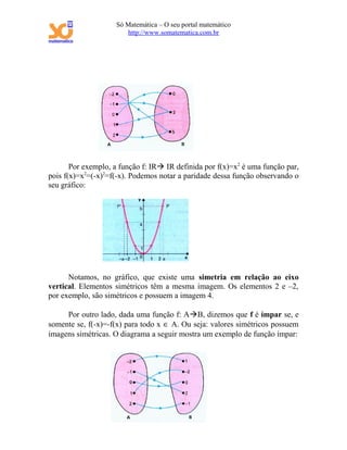 Só Matemática – O seu portal matemático
                       http://www.somatematica.com.br




       Por exemplo, a função f: IR IR definida por f(x)=x2 é uma função par,
pois f(x)=x2=(-x)2=f(-x). Podemos notar a paridade dessa função observando o
seu gráfico:




      Notamos, no gráfico, que existe uma simetria em relação ao eixo
vertical. Elementos simétricos têm a mesma imagem. Os elementos 2 e –2,
por exemplo, são simétricos e possuem a imagem 4.

     Por outro lado, dada uma função f: AB, dizemos que f é ímpar se, e
somente se, f(-x)=-f(x) para todo x ∈ A. Ou seja: valores simétricos possuem
imagens simétricas. O diagrama a seguir mostra um exemplo de função ímpar:
 