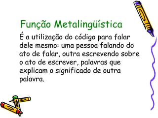 Função Metalingüística
É a utilização do código para falar
dele mesmo: uma pessoa falando do
ato de falar, outra escrevendo sobre
o ato de escrever, palavras que
explicam o significado de outra
palavra.
 