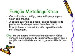 Função Metalinguística
• Centralizada no código, usando linguagem para
falar dela mesma.
• A poesia que fala da poesia, da sua função e do
poeta, um texto que comenta outro texto.
• Principalmente dicionários são repositórios de
metalinguagem.
Obs: em um mesmo texto podem aparecer várias
funções da linguagem. O importante é saber qual a
função predominante no texto, para então defini-
lo.
 