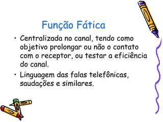 Função Fática
• Centralizada no canal, tendo como
objetivo prolongar ou não o contato
com o receptor, ou testar a eficiência
do canal.
• Linguagem das falas telefônicas,
saudações e similares.
 