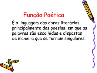 Função Poética
É a linguagem das obras literárias,
principalmente das poesias, em que as
palavras são escolhidas e dispostas
de maneira que se tornem singulares.
 