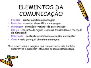 ELEMENTOS DA
COMUNICAÇÃO
• Emissor – emite, codifica a mensagem
• Receptor – recebe, decodifica a mensagem
• Mensagem- conteúdo transmitido pelo emissor
• Código – conjunto de signos usado na transmissão e recepção
da mensagem
• Referente – contexto relacionado a emissor e receptor
• Canal – meio pelo qual circula a mensagem
Obs: as atitudes e reações dos comunicantes são também
referentes e exercem influência sobre a comunicação.
 