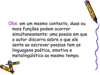 Obs: em um mesmo contexto, duas ou
mais funções podem ocorrer
simultaneamente: uma poesia em que
o autor discorra sobre o que ele
sente ao escrever poesias tem as
linguagens poética, emotiva e
metalingüística ao mesmo tempo.
 