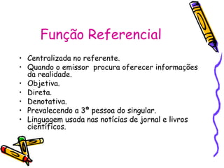 Função Referencial
• Centralizada no referente.
• Quando o emissor procura oferecer informações
da realidade.
• Objetiva.
• Direta.
• Denotativa.
• Prevalecendo a 3ª pessoa do singular.
• Linguagem usada nas notícias de jornal e livros
científicos.
 