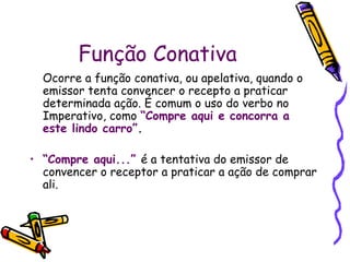 Função Conativa
Ocorre a função conativa, ou apelativa, quando o
emissor tenta convencer o recepto a praticar
determinada ação. É comum o uso do verbo no
Imperativo, como “Compre aqui e concorra a
este lindo carro”.
• “Compre aqui...” é a tentativa do emissor de
convencer o receptor a praticar a ação de comprar
ali.
 