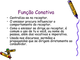 Função Conativa
• Centraliza-se no receptor.
• O emissor procura influenciar o
comportamento do receptor.
• Como o emissor se dirige ao receptor, é
comum o uso de tu e você, ou nome da
pessoa, além dos vocativos e imperativo.
• Usada nos discursos, sermões e
propagandas que se dirigem diretamente ao
consumidor.
 