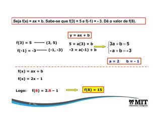 Seja f(x) = ax + b. Sabe-se que f(3) = 5 e f(-1) = - 3. Dê o valor de f(8).
f(3) = 5
f(-1) = -3
(3, 5)
(-1, -3)
y = ax + b
5 = a(3) + b
-3 = a(-1) + b



=+
=+
3-ba-
5b3a
a = 2 b = - 1
f(x) = ax + b
f(x) = 2x – 1
Logo: f(8) = 2.8 – 1 f(8) = 15
 