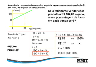 A semi-reta representada no gráfico seguinte expressa o custo de produção C,
em reais, de n quilos de certo produto.
C(reais)
x(quilogramas)0 20
80
180
Se o fabricante vender esse
produto a R$ 102,00 o quilo,
a sua porcentagem de lucro
em cada venda será?
Função do 1º grau:
f(x) = a.x+ b
P1(0,80)
P2(20,180)
80 = a.0 + b
b = 80
180 = a. 20 + 80
20a = 100
a = 5
f(x) = a.x+ b
f(x) = 5.x+ 80
f(1) = 5.1+ 80 ⇒⇒ f(1) = 85f(1) = 85
R$ 85 ⇔ 100%
R$102 ⇔ x
x = 120%
LUCRO DE 20%
 