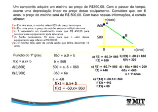 Um camponês adquire um moinho ao preço de R$860,00. Com o passar do tempo,
ocorre uma depreciação linear no preço desse equipamento. Considere que, em 6
anos, o preço do moinho será de R$ 500,00. Com base nessas informações, é correto
afirmar:
x(anos)
y(reais)
0 6
500
860
Função do 1º grau:
f(x) = a.x+ b
A(0,860)
B(6,500)
860 = a.0 + b
b = 860
500 = a. 6 + 860
-360 = 6a
a = -60
f(x) = a.x+ b
f(x) = -60.x+ 860
a) f(3) = -60.3+ 860
f(3) = 680
A
B
F
b) f(9) = -60.9+ 860
f(9) = 320
F
c) f(7) = -60.7+ 860
f(7) = 440
F
d) - 60x + 860 < 200
-60x < -660
x > 11anos
F
e) f(13) = -60.13+ 860
f(13) = 440
f(13) = 80
V
 