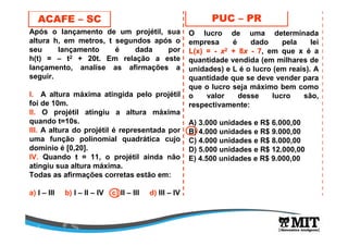 Após o lançamento de um projétil, sua
altura h, em metros, t segundos após o
seu lançamento é dada por
h(t) = – t2 + 20t. Em relação a este
lançamento, analise as afirmações a
seguir.
l. A altura máxima atingida pelo projétil
foi de 10m.
ll. O projétil atingiu a altura máxima
quando t=10s.
lll. A altura do projétil é representada por
uma função polinomial quadrática cujo
domínio é [0,20].
lV. Quando t = 11, o projétil ainda não
atingiu sua altura máxima.
Todas as afirmações corretas estão em:
a) I – III b) I – II – IV c) II – III d) III – IV
ACAFE – SC PUC – PR
O lucro de uma determinada
empresa é dado pela lei
L(x) =L(x) = -- xx22 + 8+ 8xx -- 77, em que x é a
quantidade vendida (em milhares de
unidades) e L é o lucro (em reais). A
quantidade que se deve vender para
que o lucro seja máximo bem como
o valor desse lucro são,
respectivamente:
A) 3.000 unidades e R$ 6.000,00
B) 4.000 unidades e R$ 9.000,00
C) 4.000 unidades e R$ 8.000,00
D) 5.000 unidades e R$ 12.000,00
E) 4.500 unidades e R$ 9.000,00
 