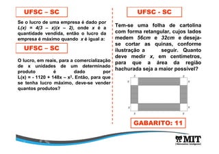 UFSC – SC
Se o lucro de uma empresa é dado por
L(x) = 4(3 – x)(x – 2), onde x é a
quantidade vendida, então o lucro da
empresa é máximo quando x é igual a:
UFSC – SC
O lucro, em reais, para a comercialização
de x unidades de um determinado
produto é dado por
L(x) = - 1120 + 148x – x2. Então, para que
se tenha lucro máximo, deve-se vender
quantos produtos?
UFSC - SC
Tem-se uma folha de cartolina
com forma retangular, cujos lados
medem 56cm e 32cm e deseja-
se cortar as quinas, conforme
ilustração a seguir. Quanto
deve medir x, em centímetros,
para que a área da região
hachurada seja a maior possível?
GABARITO: 11
 