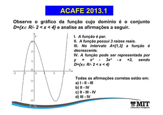 Observe o gráfico da função cujo domínio é o conjunto
D={x∈∈∈∈ R/- 2 < x < 4} e analise as afirmações a seguir.
ACAFE 2013.1ACAFE 2013.1
l. A função é par.
ll. A função possui 3 raízes reais.
lll. No intervalo A=[1,3] a função é
decrescente.
IV. A função pode ser representada por
y = x³ - 3x² - x +3, sendo
D={x∈∈∈∈ R/- 2 < x < 4}
Todas as afirmações corretas estão em:
a) I - II - III
b) II - IV
c) II - III - IV
d) III - IV
 