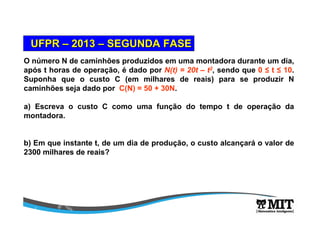 O número N de caminhões produzidos em uma montadora durante um dia,
após t horas de operação, é dado por N(t) = 20t – t2, sendo que 0 ≤ t ≤ 10.
Suponha que o custo C (em milhares de reais) para se produzir N
caminhões seja dado por C(N) = 50 + 30N.
a) Escreva o custo C como uma função do tempo t de operação da
montadora.
b) Em que instante t, de um dia de produção, o custo alcançará o valor de
2300 milhares de reais?
UFPRUFPR –– 20132013 –– SEGUNDA FASESEGUNDA FASE
 