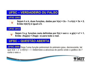 UFSCUFSC –– VERDADEIRO OU FALSOVERDADEIRO OU FALSO
Sejam f e g funções reais definidas por f(x) = sen x e g(x) = x2 + 1.
Então (fog)(x) = (fog)(– x) para todo x real.
UFSC 2012UFSC 2012
VV
Sejam h e k, duas funções, dadas por h(x) = 2x - 1 e k(x) = 3x + 2.
Então h(k(1)) é igual a 9.
UFSC 2002UFSC 2002
VV
UFSC 2006UFSC 2006
UFSCUFSC –– QUESTÃO ABERTAQUESTÃO ABERTA
 