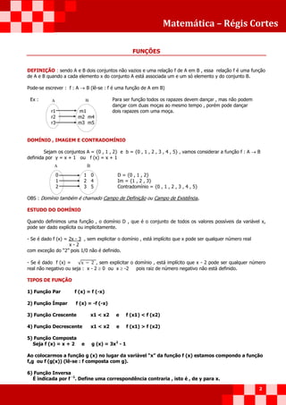 Matemática – Régis Cortes
2
FUNÇÕES
DEFINIÇÃO : sendo A e B dois conjuntos não vazios e uma relação f de A em B , essa relação f é uma função
de A e B quando a cada elemento x do conjunto A está associada um e um só elemento y do conjunto B.
Pode-se escrever : f : A  B (lê-se : f é uma função de A em B)
Ex : Para ser função todos os rapazes devem dançar , mas não podem
dançar com duas moças ao mesmo tempo , porém pode dançar
r1 m1 dois rapazes com uma moça.
r2 m2 m4
r3 m3 m5
DOMÍNIO , IMAGEM E CONTRADOMÍNIO
Sejam os conjuntos A = {0 , 1 , 2} e b = {0 , 1 , 2 , 3 , 4 , 5} , vamos considerar a função f : A  B
definida por y = x + 1 ou f (x) = x + 1
0 1 0 D = {0 , 1 , 2}
1 2 4 Im = {1 , 2 , 3}
2 3 5 Contradomínio = {0 , 1 , 2 , 3 , 4 , 5}
OBS : Domínio também é chamado Campo de Definição ou Campo de Existência.
ESTUDO DO DOMÍNIO
Quando definimos uma função , o domínio D , que é o conjunto de todos os valores possíveis da variável x,
pode ser dado explícita ou implicitamente.
- Se é dado f (x) = 2x - 3 , sem explicitar o domínio , está implícito que x pode ser qualquer número real
x - 2
com exceção do “2” pois 1/0 não é definido.
- Se é dado f (x) = √ , sem explicitar o domínio , está implícito que x - 2 pode ser qualquer número
real não negativo ou seja : x - 2  0 ou x  -2 pois raiz de número negativo não está definido.
TIPOS DE FUNÇÃO
1) Função Par f (x) = f (-x)
2) Função Ímpar f (x) = -f (-x)
3) Função Crescente x1 < x2 e f (x1) < f (x2)
4) Função Decrescente x1 < x2 e f (x1) > f (x2)
5) Função Composta
Seja f (x) = x + 2 e g (x) = 3x2
- 1
Ao colocarmos a função g (x) no lugar da variável “x” da função f (x) estamos compondo a função
fog ou f (g(x)) (lê-se : f composta com g).
6) Função Inversa
É indicada por f -1
. Define uma correspondência contraria , isto é , de y para x.
A B
A B
 