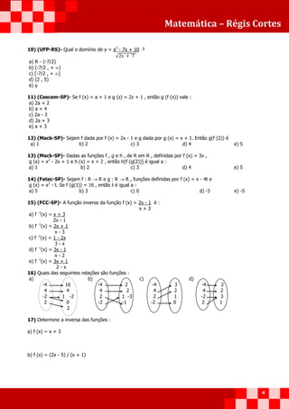 Matemática – Régis Cortes
4
10) (UFP-RS)- Qual o domínio de y = x2
- 7x + 10 ?
√
a) R - {-7/2}
b) (-7/2 , + )
c) [-7/2 , + ]
d) (2 , 5)
e) 
11) (Cescem-SP)- Se f (x) = a + 1 e g (z) = 2z + 1 , então g (f (x)) vale :
a) 2a + 2
b) a + 4
c) 2a - 3
d) 2a + 3
e) a + 3
12) (Mack-SP)- Sejam f dada por f (x) = 2x - 1 e g dada por g (x) = x + 1. Então g(f (2)) é
a) 1 b) 2 c) 3 d) 4 e) 5
13) (Mack-SP)- Dadas as funções f , g e h , de R em R , definidas por f (x) = 3x ,
g (x) = x2
- 2x + 1 e h (x) = x + 2 , então h(f (g(2))] é igual a :
a) 1 b) 2 c) 3 d) 4 e) 5
14) (Fatec-SP)- Sejam f : R  R e g : R  R , funções definidas por f (x) = x - 4t e
g (x) = x2
- t. Se f (g(1)) = 16 , então t é igual a :
a) 5 b) 3 c) 0 d) -3 e) -5
15) (FCC-SP)- A função inversa da função f (x) = 2x - 1 é :
x + 3
a) f -1
(x) = x + 3
2x - 1
b) f -1
(x) = 2x + 1
x - 3
c) f -1
(x) = 1 - 2x
3 - x
d) f -1
(x) = 3x - 1
x - 2
e) f -1
(x) = 3x + 1
2 - x
16) Quais das seguintes relações são funções :
a) b) c) d)
-4 16 -4 2 -4 3 -4 2
4 4 4 2 4 2 4 2
-2 1 -2 2 1 -3 2 1 -2 3
2 0 -2 -1 -2 0 2 1
2
17) Determine a inversa das funções :
a) f (x) = x + 3
b) f (x) = (2x - 5) / (x + 1)
 