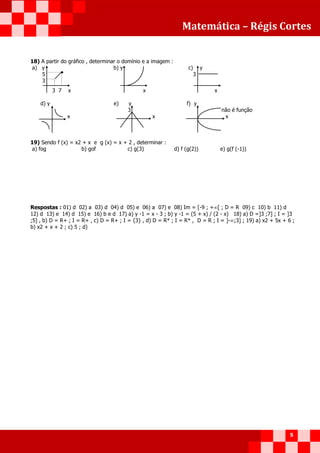 Matemática – Régis Cortes
5
18) A partir do gráfico , determinar o domínio e a imagem :
a) y b) y c) y
5 3
3
3 7 x x x
d) y e) y f) y
3 não é função
x x x
19) Sendo f (x) = x2 + x e g (x) = x + 2 , determinar :
a) fog b) gof c) g(3) d) f (g(2)) e) g(f (-1))
Respostas : 01) d 02) a 03) d 04) d 05) e 06) a 07) e 08) Im = [-9 ; +[ ; D = R 09) c 10) b 11) d
12) d 13) e 14) d 15) e 16) b e d 17) a) y -1 = x - 3 ; b) y -1 = (5 + x) / (2 - x) 18) a) D =]3 ;7] ; I = ]3
;5] , b) D = R+ ; I = R+ , c) D = R+ ; I = {3} , d) D = R* ; I = R* , D = R ; I = ]-;3] ; 19) a) x2 + 5x + 6 ;
b) x2 + x + 2 ; c) 5 ; d)
 