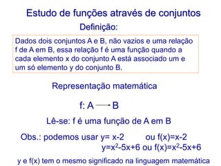 Estudo de funções através de conjuntos
Definição:
Dados dois conjuntos A e B, não vazios e uma relação
f de A em B, essa relação f é uma função quando a
cada elemento x do conjunto A está associado um e
um só elemento y do conjunto B.
Representação matemática
f: A B
Lê-se: f é uma função de A em B
Obs.: podemos usar y= x-2 ou f(x)=x-2
y=x2-5x+6 ou f(x)=x2-5x+6
y e f(x) tem o mesmo significado na linguagem matemática
 