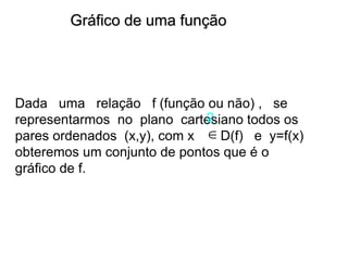 Gráfico de uma função
Dada uma relação f (função ou não) , se
representarmos no plano cartesiano todos os
pares ordenados (x,y), com x D(f) e y=f(x)
obteremos um conjunto de pontos que é o
gráfico de f.
2

 