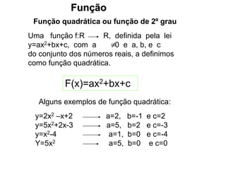 Função
Função quadrática ou função de 2º grau
Uma função f:R R, definida pela lei
y=ax2+bx+c, com a 0 e a, b, e c
do conjunto dos números reais, a definimos
como função quadrática.

F(x)=ax2+bx+c
Alguns exemplos de função quadrática:
y=2x2 –x+2 a=2, b=-1 e c=2
y=5x2+2x-3 a=5, b=2 e c=-3
y=x2-4 a=1, b=0 e c=-4
Y=5x2 a=5, b=0 e c=0
 