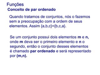 Quando tratamos de conjuntos, nós o fazemos
sem a preocupação com a ordem de seus
elementos. Assim {a,b,c}={b,c,a}.
Funções
Conceito de par ordenado
Se um conjunto possui dois elementos m e n,
onde m deva ser o primeiro elemento e n o
segundo, então o conjunto desses elementos
é chamado par ordenado e será representado
por (m,n).
 