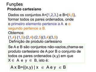 Dados os conjuntos A={1,2,3,} e B={4,5},
formar todos os pares ordenados, onde
o primeiro elemento pertence a A e o
segundo pertence a B.
Obtemos:
(1,4) (1,5) (2,4) (2,5)(3,4)(3,5)
Funções
Produto cartesiano
Definição de produto cartesiano
Se A e B são conjuntos não-vazios,chama-se
produto cartesiano de A por B o conjunto de
todos os pares ordenados (x,y) em que
X A e y B, isto é:
A x B={(x,y) | x A e y B
 
 
 
