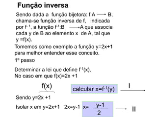 Função inversa
Sendo dada a função bijetora: f:A B,
chama-se função inversa de f, indicada
por f- 1, a função f-1:B A que associa
cada y de B ao elemento x de A, tal que
y =f(x).
Tomemos como exemplo a função y=2x+1
para melhor entender esse conceito.
1º passo
Determinar a lei que define f-1(x),
No caso em que f(x)=2x +1
Sendo y=2x +1
f(x) calcular x=f-1(y)
Isolar x em y=2x+1 2x=y-1 x=
2
y-1
II
I
 