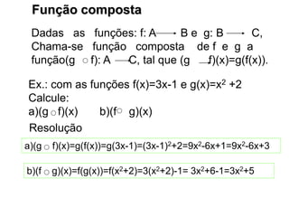 Função composta
Dadas as funções: f: A B e g: B C,
Chama-se função composta de f e g a
função(g f): A C, tal que (g f)(x)=g(f(x)).
Ex.: com as funções f(x)=3x-1 e g(x)=x2 +2
Calcule:
a)(g f)(x) b)(f g)(x)
Resolução
a)(g f)(x)=g(f(x))=g(3x-1)=(3x-1)2+2=9x2-6x+1=9x2-6x+3
b)(f g)(x)=f(g(x))=f(x2+2)=3(x2+2)-1= 3x2+6-1=3x2+5
 