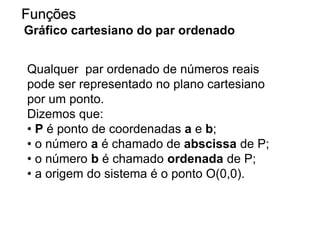 Qualquer par ordenado de números reais
pode ser representado no plano cartesiano
por um ponto.
Dizemos que:
• P é ponto de coordenadas a e b;
• o número a é chamado de abscissa de P;
• o número b é chamado ordenada de P;
• a origem do sistema é o ponto O(0,0).
Funções
Gráfico cartesiano do par ordenado
 